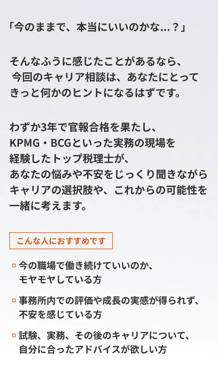 「今のままで、本当にいいのかな...？」そんなふうに感じたことがあるなら、 今回のキャリア相談は、あなたにとってきっと何かのヒントになるはずです。わずか3年で官報合格を果たし、KPMG・BCGといった実務の現場を経験したトップ税理士が、あなたの悩みや不安をじっくり聞きながら キャリアの選択肢や、これからの可能性を一緒に考えます。こんな人におすすめです。1.今の職場で働き続けていいのか、モヤモヤしている方2.事務所内での評価や成長の実感が得られず、不安を感じている方3.試験、実務、その後のキャリアについて、自分に合ったアドバイスが欲しい方